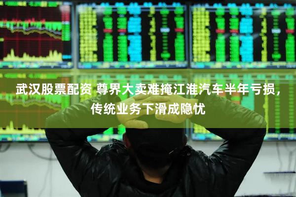 武汉股票配资 尊界大卖难掩江淮汽车半年亏损，传统业务下滑成隐忧