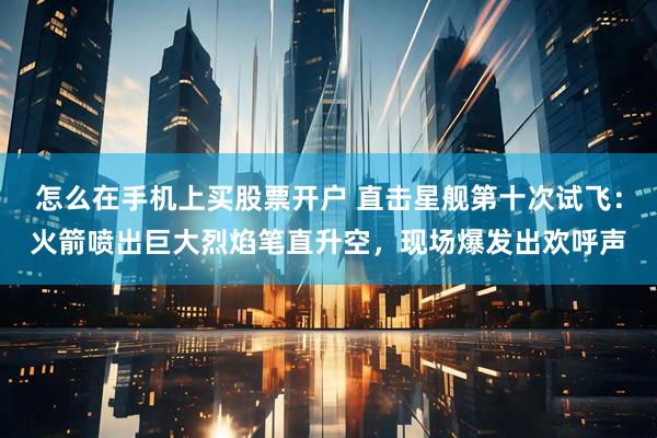 怎么在手机上买股票开户 直击星舰第十次试飞：火箭喷出巨大烈焰笔直升空，现场爆发出欢呼声