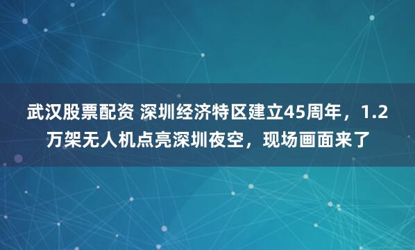 武汉股票配资 深圳经济特区建立45周年，1.2万架无人机点亮深圳夜空，现场画面来了