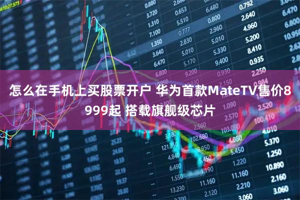 怎么在手机上买股票开户 华为首款MateTV售价8999起 搭载旗舰级芯片