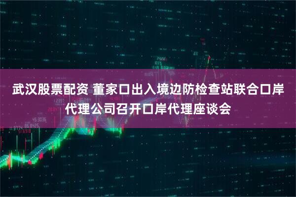 武汉股票配资 董家口出入境边防检查站联合口岸代理公司召开口岸代理座谈会
