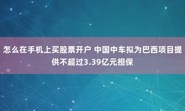 怎么在手机上买股票开户 中国中车拟为巴西项目提供不超过3.39亿元担保