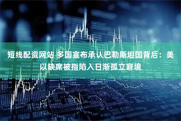 短线配资网站 多国宣布承认巴勒斯坦国背后：美以缺席被指陷入日渐孤立窘境
