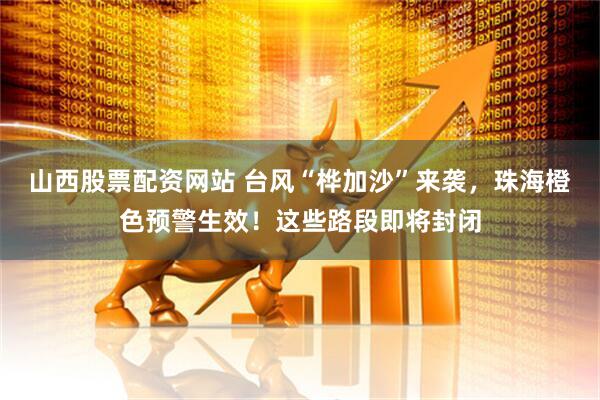 山西股票配资网站 台风“桦加沙”来袭，珠海橙色预警生效！这些路段即将封闭