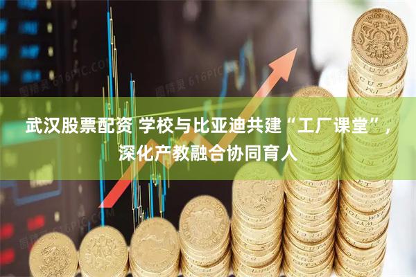 武汉股票配资 学校与比亚迪共建“工厂课堂”，深化产教融合协同育人