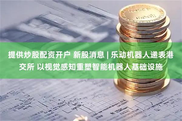 提供炒股配资开户 新股消息 | 乐动机器人递表港交所 以视觉感知重塑智能机器人基础设施