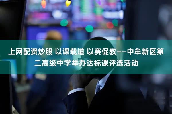 上网配资炒股 以课载道 以赛促教——中牟新区第二高级中学举办达标课评选活动
