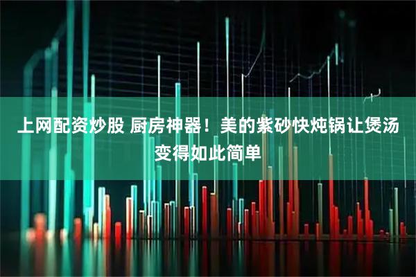 上网配资炒股 厨房神器！美的紫砂快炖锅让煲汤变得如此简单
