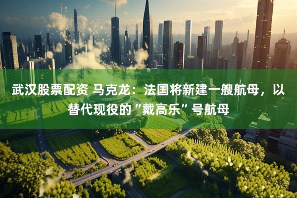 武汉股票配资 马克龙：法国将新建一艘航母，以替代现役的“戴高乐”号航母