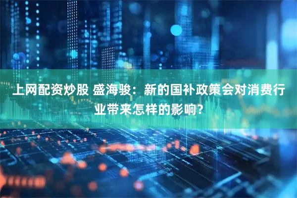 上网配资炒股 盛海骏：新的国补政策会对消费行业带来怎样的影响？