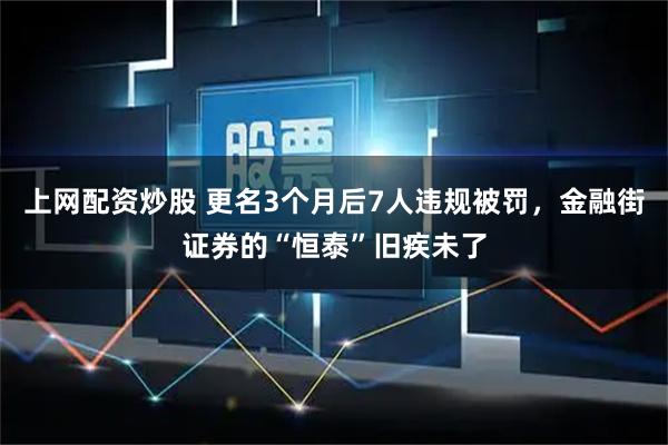 上网配资炒股 更名3个月后7人违规被罚，金融街证券的“恒泰”旧疾未了