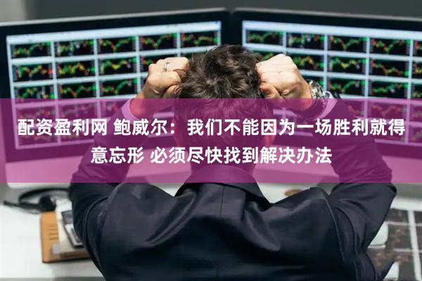 配资盈利网 鲍威尔：我们不能因为一场胜利就得意忘形 必须尽快找到解决办法