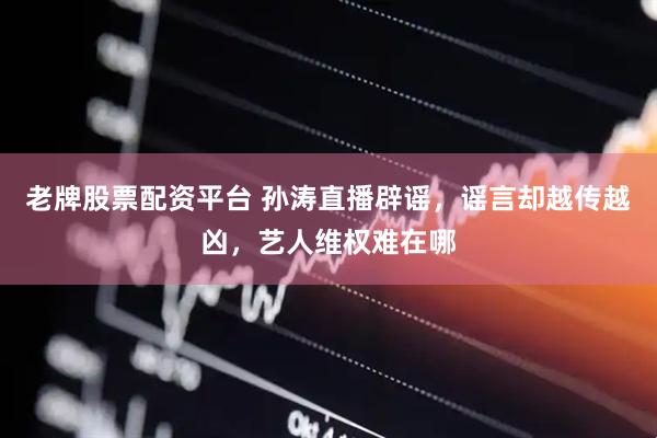 老牌股票配资平台 孙涛直播辟谣，谣言却越传越凶，艺人维权难在哪