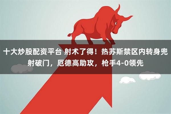 十大炒股配资平台 射术了得！热苏斯禁区内转身兜射破门，厄德高助攻，枪手4-0领先