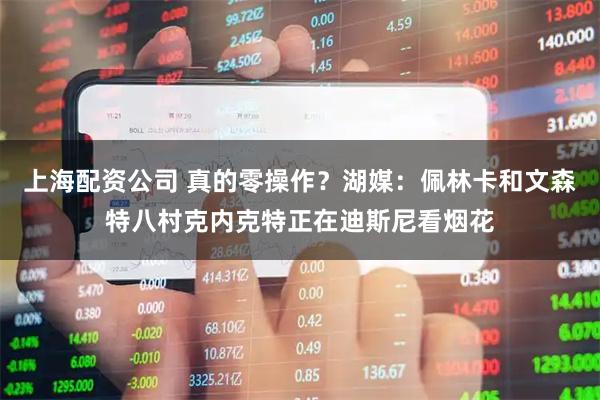 上海配资公司 真的零操作？湖媒：佩林卡和文森特八村克内克特正在迪斯尼看烟花