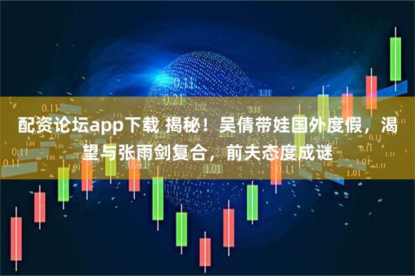 配资论坛app下载 揭秘！吴倩带娃国外度假，渴望与张雨剑复合，前夫态度成谜