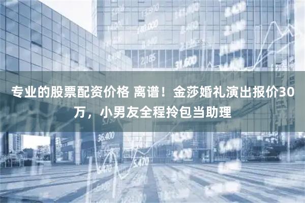 专业的股票配资价格 离谱！金莎婚礼演出报价30万，小男友全程拎包当助理