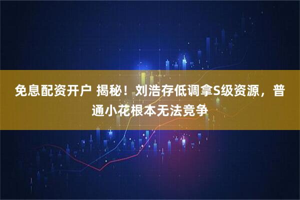 免息配资开户 揭秘！刘浩存低调拿S级资源，普通小花根本无法竞争