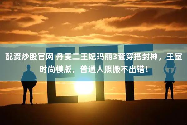 配资炒股官网 丹麦二王妃玛丽3套穿搭封神，王室时尚模版，普通人照搬不出错！