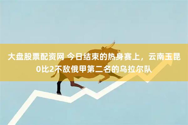 大盘股票配资网 今日结束的热身赛上，云南玉昆0比2不敌俄甲第二名的乌拉尔队