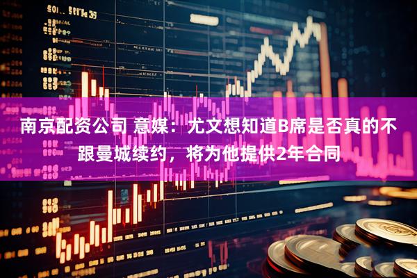 南京配资公司 意媒：尤文想知道B席是否真的不跟曼城续约，将为他提供2年合同