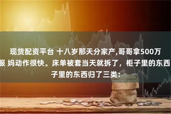 现货配资平台 十八岁那天分家产,哥哥拿500万我拿旧衣服 妈动作很快。床单被套当天就拆了，柜子里的东西归了三类：