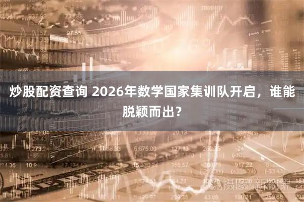 炒股配资查询 2026年数学国家集训队开启，谁能脱颖而出？