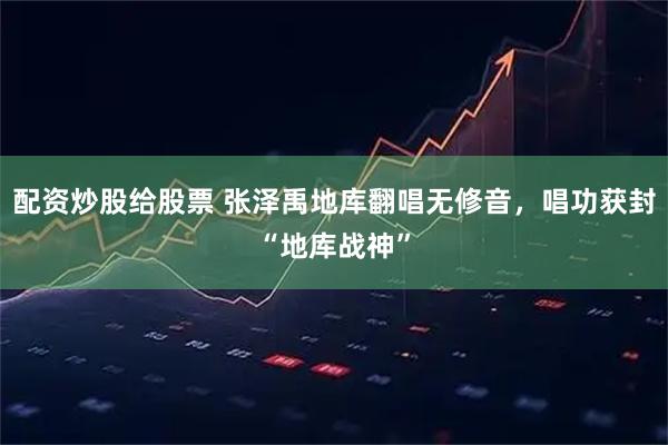 配资炒股给股票 张泽禹地库翻唱无修音，唱功获封“地库战神”