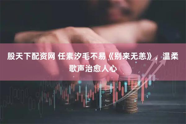 股天下配资网 任素汐毛不易《别来无恙》，温柔歌声治愈人心