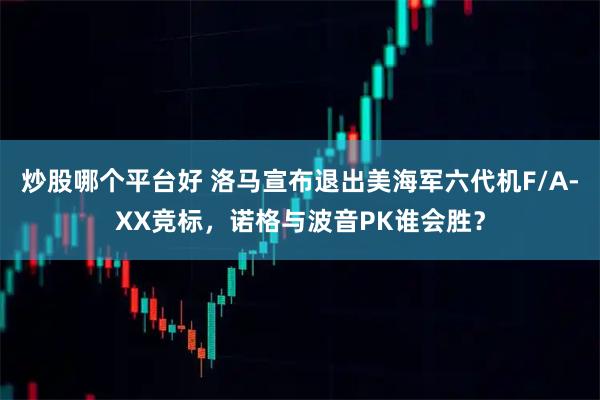 炒股哪个平台好 洛马宣布退出美海军六代机F/A-XX竞标，诺格与波音PK谁会胜？