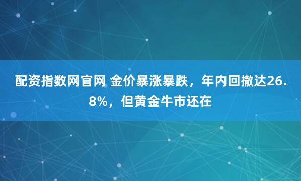 配资指数网官网 金价暴涨暴跌，年内回撤达26.8%，但黄金牛市还在