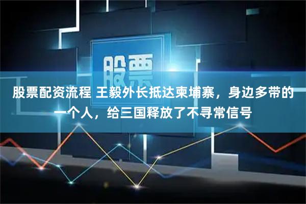 股票配资流程 王毅外长抵达柬埔寨，身边多带的一个人，给三国释放了不寻常信号